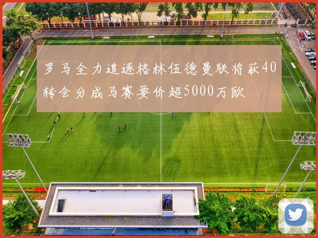 罗马全力追逐格林伍德曼联将获40转会分成马赛要价超5000万欧