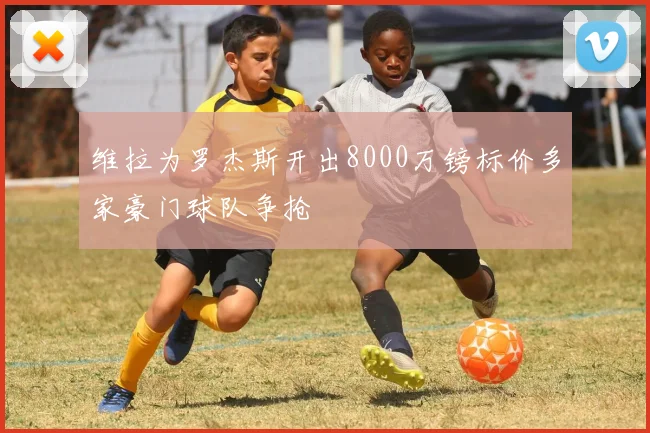 维拉为罗杰斯开出8000万镑标价多家豪门球队争抢