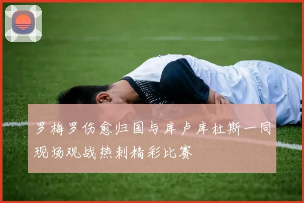 罗梅罗伤愈归国与库卢库杜斯一同现场观战热刺精彩比赛