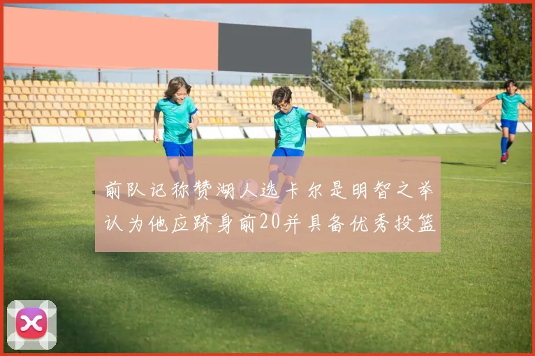 前队记称赞湖人选卡尔是明智之举认为他应跻身前20并具备优秀投篮和防守能力