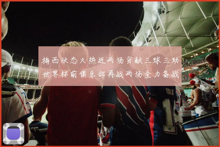 梅西状态火热近两场贡献三球三助世界杯前俱乐部再战两场全力备战大赛