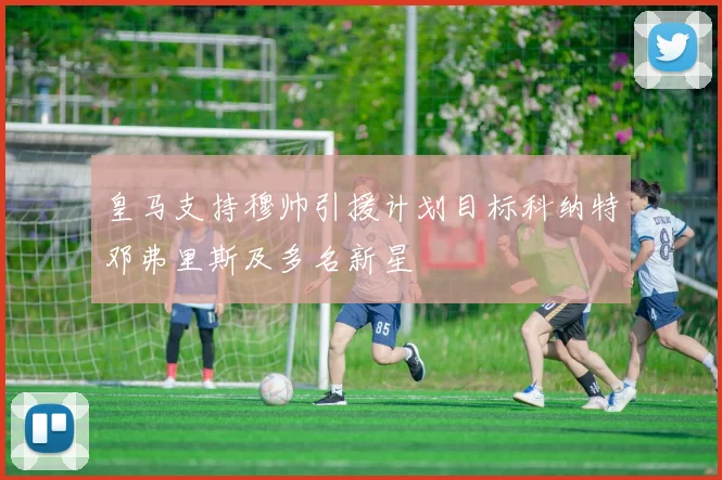 皇马支持穆帅引援计划目标科纳特邓弗里斯及多名新星