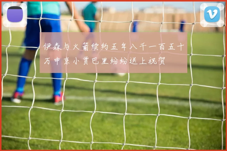 伊森与火箭续约五年八千一百五十万申京小贾巴里纷纷送上祝贺
