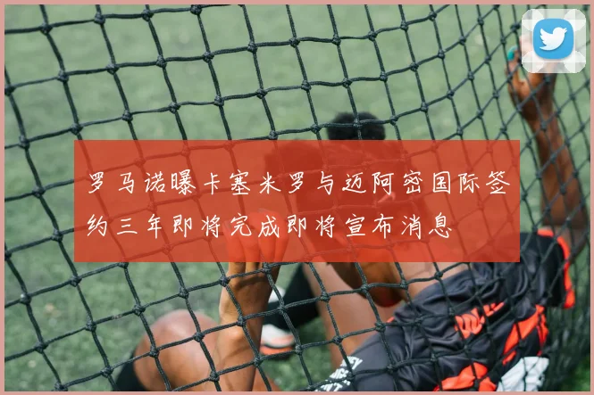 罗马诺曝卡塞米罗与迈阿密国际签约三年即将完成即将宣布消息