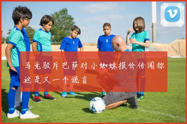 马竞驳斥巴萨对小蜘蛛报价传闻称这是又一个谎言