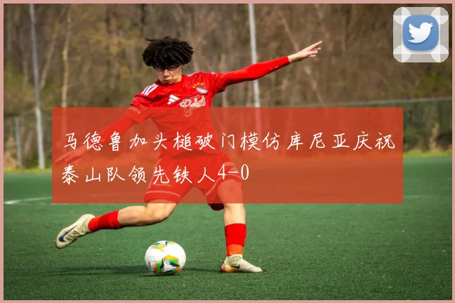 马德鲁加头槌破门模仿库尼亚庆祝泰山队领先铁人4-0
